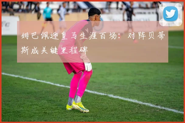 姆巴佩迎皇马生涯百场:对阵贝蒂斯成关键里程碑