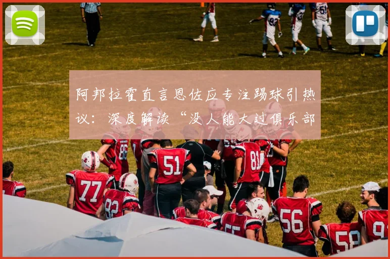 阿邦拉霍直言恩佐应专注踢球引热议:深度解读“没人能大过俱乐部”的足球圈铁律与现实启示