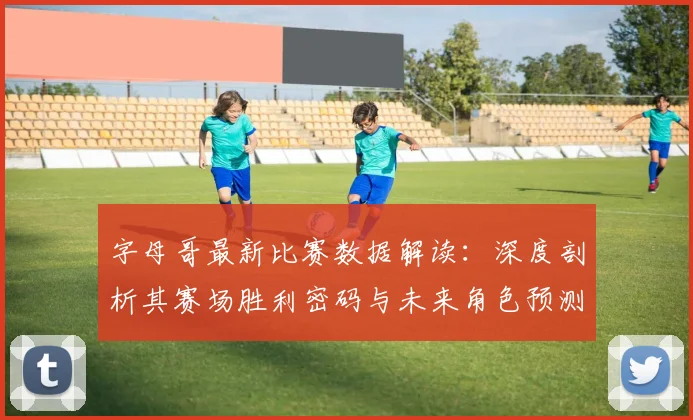 字母哥最新比赛数据解读：深度剖析其赛场胜利密码与未来角色预测