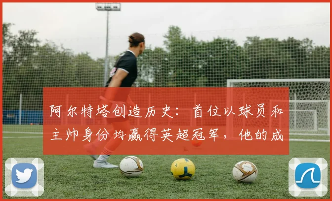 阿尔特塔创造历史:首位以球员和主帅身份均赢得英超冠军,他的成功秘诀是什么?