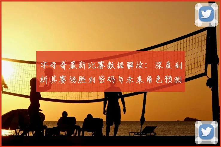 字母哥最新比赛数据解读：深度剖析其赛场胜利密码与未来角色预测