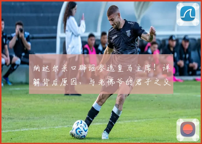 纳达尔亲口辟谣参选皇马主席!详解背后原因,与老佛爷的君子之交获尊重