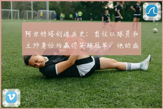 阿尔特塔创造历史：首位以球员和主帅身份均赢得英超冠军，他的成功秘诀是什么？