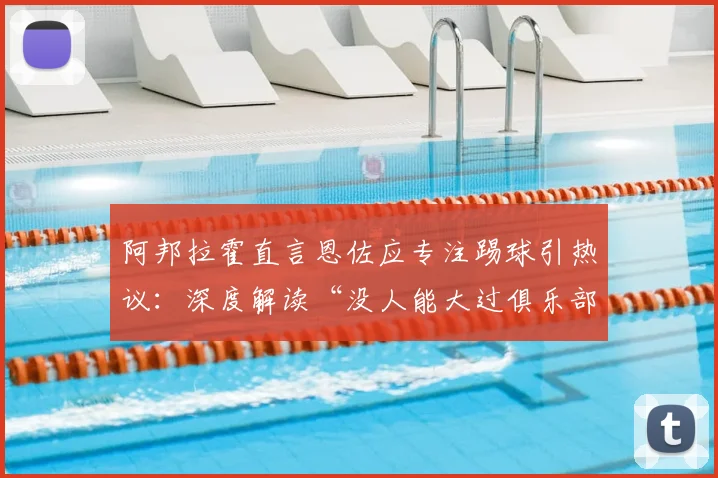 阿邦拉霍直言恩佐应专注踢球引热议:深度解读“没人能大过俱乐部”的足球圈铁律与现实启示